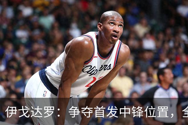 伊戈达罗：争夺首发中锋位置，全在于为胜利贡献力量