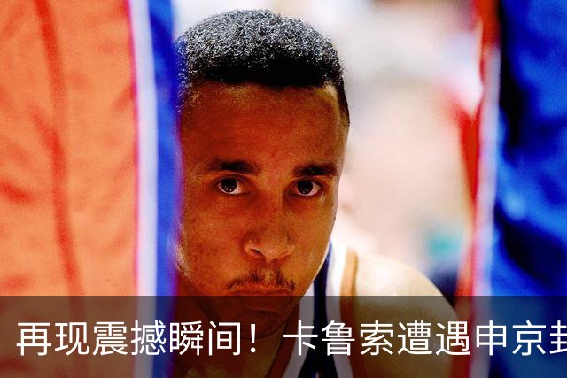 再现震撼瞬间！卡鲁索遭遇申京封盖，哈滕也难逃制裁